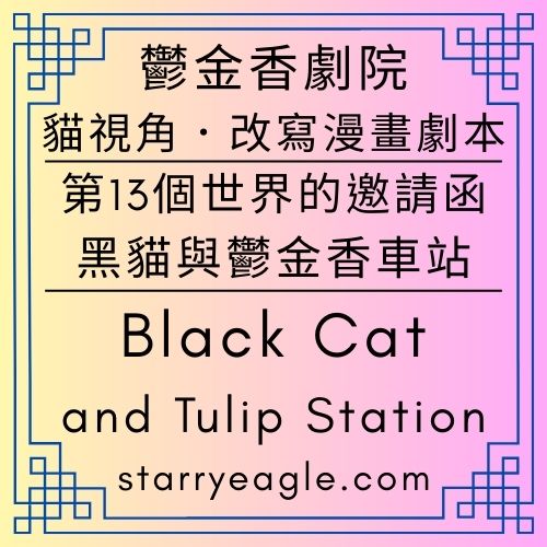 星空舞蹈改編世界｜Starry Ballet & Dance Adaptation｜貓咪視角｜改寫漫畫劇本：《第13個世界的邀請函：黑貓與鬱金香車站》｜Black Cat and Tulip Station｜Gemini - 🟩13-4｜星空鬱金香劇院｜Starry Tulip Theatre - 蒼野之鷹(Starry Eagle)個人網站