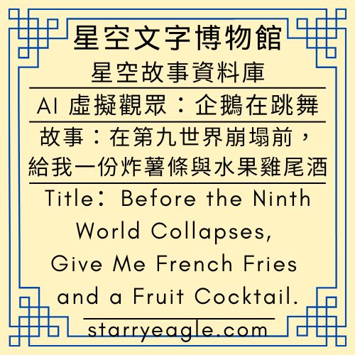 星空故事資料庫｜Starry Story Database｜AI 虛擬觀眾：企鵝在跳舞｜故事：在第九世界崩塌前，請給我一份炸薯條與水果雞尾酒｜Before the Ninth World Collapses, Please Give Me Some French Fries and a Fruit Cocktail. - 🟧10-1-7｜星空故事資料庫｜Starry Story Database - 蒼野之鷹(Starry Eagle)個人網站