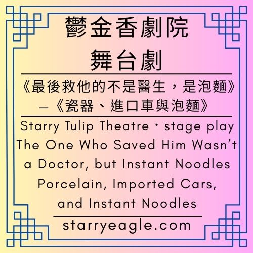 星空鬱金香劇院｜Starry Tulip Theatre｜舞台劇｜《最後救他的不是醫生，是泡麵》—《瓷器、進口車與泡麵》｜stage play｜The One Who Saved Him Wasn’t a Doctor, but Instant Noodles— Porcelain, Imported Cars, and Instant Noodles - 🍎10-1｜星空故事資料庫｜Starry Story Database - 蒼野之鷹(Starry Eagle)個人網站