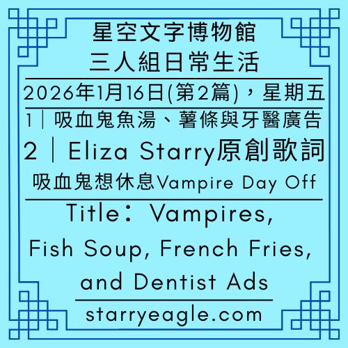 2026年1月16日：第2篇故事｜星空博物館三人組日常生活｜Starry Museum Trio Daily Stories｜Eliza Starry原創歌詞：〈吸血鬼想休息 Vampire Day Off〉，寫給第13個世界星空鷹｜未完成的樂章：星空文字博物館裡的遺憾與傳承｜當吸血鬼遇見蒙特勒爵士音樂節｜吸血鬼的魚湯、薯條與牙醫廣告｜Vampires, Fish Soup, French Fries, and Dentist Ads - 🔮9-8-3｜冒險偵探團｜Adventure Detective Guild - 蒼野之鷹(Starry Eagle)個人網站