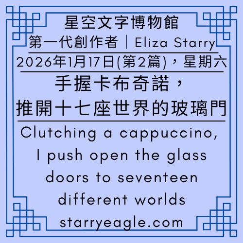 2026年1月17日：第2篇文章（本日共3篇文章）｜第一代創作者｜Eliza Starry｜伊莉莎・S｜手握卡布奇諾，推開十七座世界的玻璃門｜星空文字博物館：一場發生在流量與夢境間的城市漫步｜商學院、歌詞與 200 個分類：碎片化時代的知識博物館｜星空文字博物館：一個不設定大綱，由生活經驗決定生長方向的世界｜Clutching a cappuccino, I push open the glass doors to seventeen different worlds｜Total of 3 articles today - 🟩5-2｜星空世界歷史｜Starry World History - 蒼野之鷹(Starry Eagle)個人網站