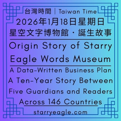 台灣時間｜2026年1月18日星期日｜星空文字博物館誕生故事｜這不是虛構小說：一場發生在網路與數據間的真實生活冒險｜數據寫成的商業計畫書：5名守護者與 146 國讀者的十年故事｜當創作者走向亞馬遜森林：第二代守護者接手網站的時代｜商學院史上最溫柔的案例：當數據告訴我們，這個網站想活下去｜星空文字博物館：讓 6,500 萬次相遇，成為正在活著的數位生命故事｜Origin Story of Starry Eagle Words Museum｜A Data-Written Business Plan：A Ten-Year Story Between Five Guardians and Readers Across 146 Countries - 🟩5-2｜星空世界歷史｜Starry World History - 蒼野之鷹(Starry Eagle)個人網站