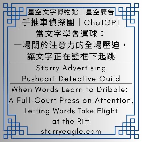 星空廣告．手推車偵探團｜Starry Advertising．Pushcart Detective Guild｜ChatGPT｜當文字學會運球：一場關於注意力的全場壓迫，讓文字正在籃框下起跳｜閱讀的戰術板：分析眼鏡、電動床與生活產業的控球邏輯｜When Words Learn to Dribble: A Full-Court Press on Attention, Letting Words Take Flight at the Rim - 🛒11-5-2｜星空廣告．手推車偵探團｜Starry Advertising．Pushcart Detective Guild｜ChatGPT - 蒼野之鷹(Starry Eagle)個人網站