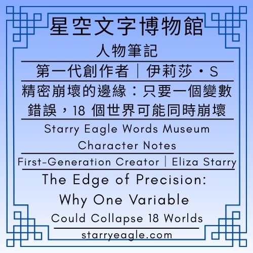 2026年1月22日：第1篇文章（本日共2篇文章）星空文字博物館．人物筆記｜第一代創作者｜伊莉莎・S｜精密崩壞的邊緣：只要一個變數錯誤，18 個世界可能同時崩壞｜Starry Eagle Words Museum｜Character Notes｜First-Generation Creator｜Eliza Starry｜The Edge of Precision: Why One Variable Could Collapse 18 Worlds｜Total of 2 articles today - 🎯18-1｜星空文字博物館．人物筆記｜Starry Eagle Words Museum｜Character Notes - 蒼野之鷹(Starry Eagle)個人網站
