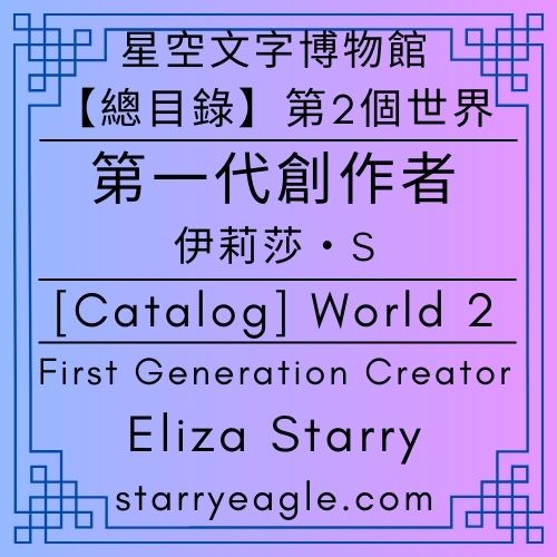 【總目錄】星空文字博物館｜第2個世界｜第1代創作者｜伊莉莎・S｜[Catalog] World 2｜First Generation Creator｜Eliza Starry｜Starry Eagle Words Museum - 🍀【總覽】星空文字博物館｜第2個世界｜第一代管理室｜[Overview] ｜Starry Eagle Words Museum｜World 2｜First Generation Creator - 蒼野之鷹(Starry Eagle)個人網站