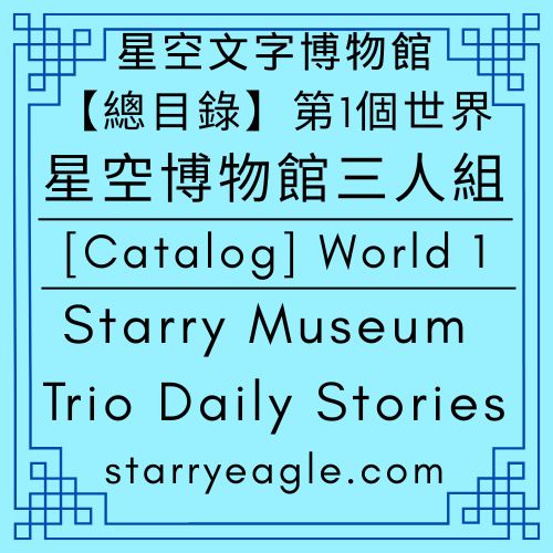 【總目錄】星空文字博物館｜第1個世界｜星空博物館三人組故事｜[Catalog] World 1｜Starry Museum Trio Daily Stories - 🍀【總覽】星空文字博物館｜第1個世界｜[Overview] ｜Starry Eagle Words Museum｜World 1 - 蒼野之鷹(Starry Eagle)個人網站