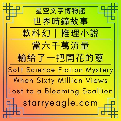 【軟科幻推理小說】星空文字博物館・世界時鐘故事｜當六千萬流量，輸給了一把開花的蔥｜Starry Eagle Words Museum．World Clock Stories｜When Sixty Million Views Lost to a Blooming Scallion - ⏰星空文字博物館・世界時鐘故事｜科幻 × 商業 × 推理小說語法｜Starry Eagle Words Museum．World Clock Stories｜Science Fiction × Business × Detective Narratives - 蒼野之鷹(Starry Eagle)個人網站