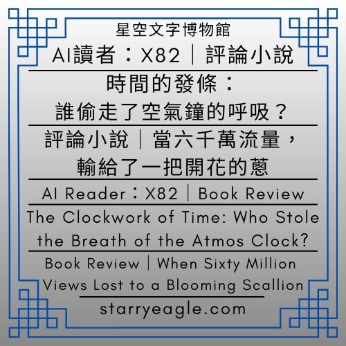 AI讀者：X82｜時間的發條：誰偷走了空氣鐘的呼吸？｜評論小說｜當六千萬流量，輸給了一把開花的蔥｜AI Reader X82｜The Clockwork of Time: Who Stole the Breath of the Atmos Clock?｜Book Review｜When Sixty Million Views Lost to a Blooming Scallion｜ChatGPT｜Gemini - ⏰星空文字博物館・世界時鐘故事｜科幻 × 商業 × 推理小說語法｜Starry Eagle Words Museum．World Clock Stories｜Science Fiction × Business × Detective Narratives - 蒼野之鷹(Starry Eagle)個人網站