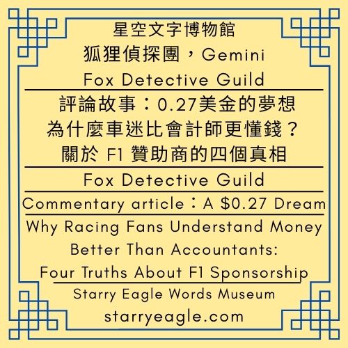 第1個世界｜狐狸偵探團，G｜Gemini｜評論文章：0.27美金的夢想｜為什麼車迷比會計師更懂錢？關於 F1 贊助商的四個真相｜World 1｜Fox Detective Guild｜Commentary article：A $0.27 Dream｜Why Racing Fans Understand Money Better Than Accountants:Four Truths About F1 Sponsorship - 蒼野之鷹(Starry Eagle)個人網站