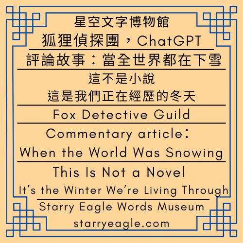 第1個世界｜狐狸偵探團，ChatGPT｜評論文章：當全世界都在下雪｜這不是小說，這是我們正在經歷的冬天｜World 1｜Fox Detective Guild｜Commentary article：When the World Was Snowing｜This Is Not a Novel — It’s the Winter We’re Living Through - 🦊1-6｜第1個世界｜狐狸偵探團，ChatGPT｜World 1｜Fox Detective Guild - 蒼野之鷹(Starry Eagle)個人網站