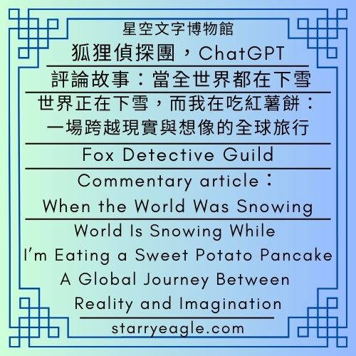 第1個世界｜狐狸偵探團，ChatGPT｜評論文章：當全世界都在下雪｜世界正在下雪，而我在吃紅薯餅：一場跨越現實與想像的全球旅行｜World 1｜Fox Detective Guild｜Commentary article：When the World Was Snowing｜World Is Snowing While I’m Eating a Sweet Potato Pancake：A Global Journey Between Reality and Imagination - 蒼野之鷹(Starry Eagle)個人網站