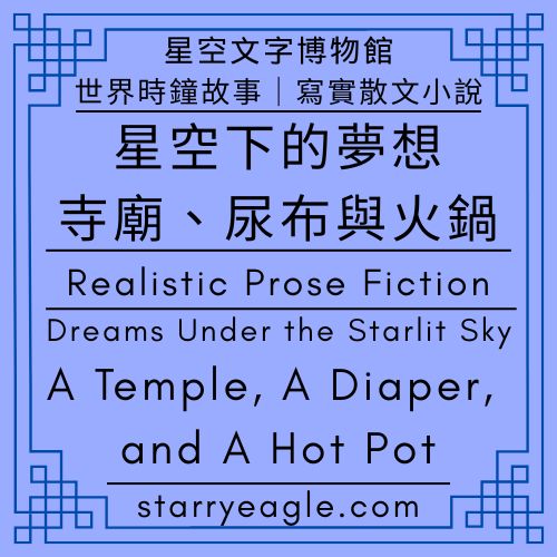 星空文字博物館・世界時鐘故事｜寫實散文小說｜星空下的夢想：寺廟、尿布與火鍋｜Starry Eagle Words Museum．World Clock Stories｜Realistic Prose Fiction｜Dreams Under the Starlit Sky：A Temple, A Diaper, and A Hot Pot - 🌠星空文字博物館・世界時鐘故事｜科幻 × 商業 × 推理小說語法｜Starry Eagle Words Museum．World Clock Stories｜Science Fiction × Business × Detective Narratives - 蒼野之鷹(Starry Eagle)個人網站