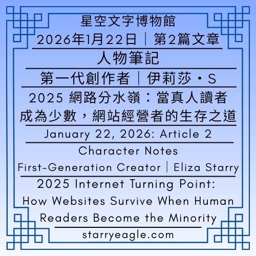2026年1月22日：第2篇文章（本日共2篇文章）星空文字博物館．人物筆記｜第一代創作者｜伊莉莎・S｜2025 網路分水嶺：當真人讀者成為少數，網站經營者的生存之道｜Starry Eagle Words Museum｜Character Notes｜First-Generation Creator｜Eliza Starry｜2025 Internet Turning Point: How Websites Survive When Human Readers Become the Minority｜Total of 2 articles today - 蒼野之鷹(Starry Eagle)個人網站
