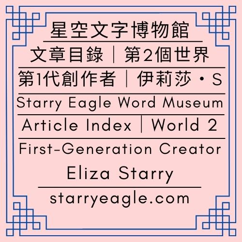 文章目錄｜星空文字博物館｜第2個世界｜第1代創作者｜伊莉莎・S｜Article Index｜Starry Eagle Words Museum｜World 2｜First-Generation Creator｜Eliza Starry - 🍀【總覽】星空文字博物館｜第2個世界｜第一代行政辦公室｜[Overview] ｜Starry Eagle Word Museum｜World 2｜First-Generation Administrative Office - 蒼野之鷹｜星空文字博物館｜Starry Eagle Word Museum (SEWM)