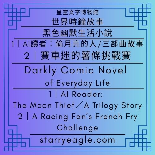 星空文字博物館・世界時鐘故事｜黑色幽默生活小說｜AI讀者：偷月亮的人／三部曲故事｜賽車迷的薯條挑戰賽｜Starry Eagle Words Museum．World Clock Stories｜Darkly Comic Novel of Everyday Life｜AI Reader: The Moon Thief／A Trilogy Story｜A Racing Fan’s French Fry Challenge - 蒼野之鷹(Starry Eagle)個人網站