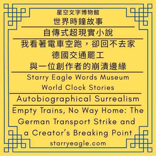 星空文字博物館・世界時鐘故事｜自傳式超現實小說｜我看著電車空跑，卻回不去家：德國交通罷工與一位創作者的崩潰邊緣｜Starry Eagle Words Museum．World Clock Stories｜Autobiographical Surrealism｜Empty Trains, No Way Home: The German Transport Strike and a Creator’s Breaking Point - 蒼野之鷹(Starry Eagle)個人網站