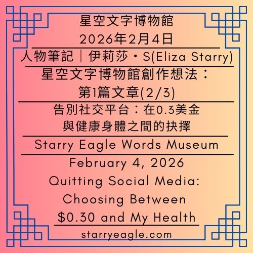 2026年2月4日｜星空文字博物館｜第一代創作者：伊莉莎・S (Eliza Starry)｜星空文字博物館創作想法：第2篇文章(2/3)｜告別社交平台：在0.3美金與健康身體之間的抉擇｜February 4, 2026｜Starry Eagle Words Museum｜First-Generation Creator：Eliza Starry｜Building the Starry Eagle Words Museum: Part 2 (2/3)｜Quitting Social Media: Choosing Between $0.30 and My Health - 蒼野之鷹(Starry Eagle)個人網站