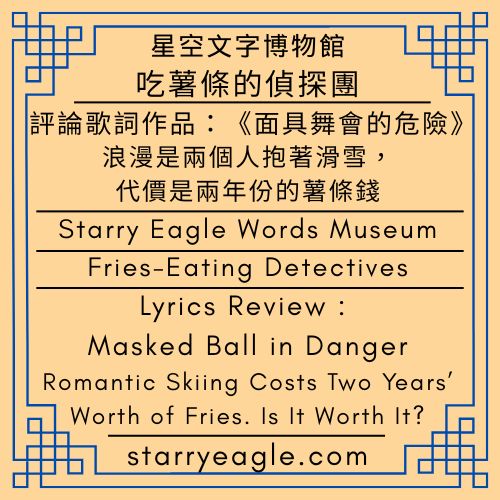 星空文字博物館｜吃薯條的偵探團｜評論歌詞作品：《面具舞會的危險／Masked Ball in Danger》｜浪漫是兩個人抱著滑雪，代價是兩年份的薯條錢｜Starry Eagle Words Museum｜Fries-Eating Detectives｜Lyrics Review : Masked Ball in Danger｜Romantic Skiing Costs Two Years’ Worth of Fries. Is It Worth It? - 🌹13-8-2｜星空文字博物館｜星空綠玫瑰樂團歌詞｜Starry Green Rose Band Lyrics - 蒼野之鷹(Starry Eagle)個人網站