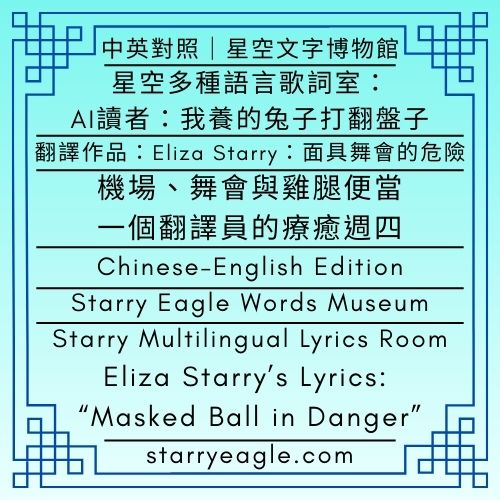 【中英對照｜Chinese–English Edition】星空文字博物館｜星空多種語言歌詞室｜AI 讀者：我養的兔子打翻盤子｜Eliza Starry歌詞作品：《面具舞會的危險／Masked Ball in Danger》｜機場、舞會與雞腿便當：一個翻譯員的療癒週四｜Starry Eagle Words Museum｜Starry Multilingual Lyrics Room｜AI Reader: My Rabbit Just Flipped His Dinner Bowl｜Eliza Starry’s Lyrics: “Masked Ball in Danger”｜Airports, Masquerades, and Chicken Bento: A Translator’s Healing Thursday - 蒼野之鷹(Starry Eagle)個人網站