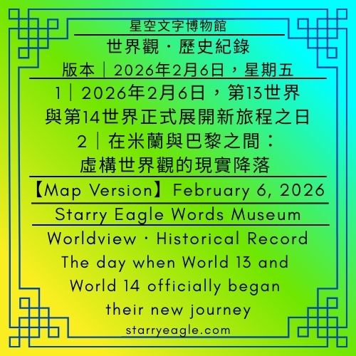 【地圖版本】2026年2月6日版本｜星空文字博物館世界觀．歷史紀錄｜2026年2月6日，第13世界與第14世界正式展開新旅程之日｜在米蘭與巴黎之間：虛構世界觀的現實降落【Map Version】February 6, 2026 Edition｜Starry Eagle Words Museum Worldview · Historical Record｜February 6, 2026 — The day when World 13 and World 14 officially began their new journey ｜Between Milan and Paris: The Real-World Descent of a Fictional Worldview - 蒼野之鷹(Starry Eagle)個人網站