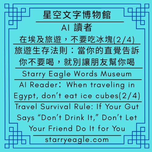 星空文字博物館｜AI 讀者：在埃及旅遊，不要吃冰塊(2/4)｜旅遊生存法則：當你的直覺告訴你不要喝，就千萬別讓朋友幫你喝｜Starry Eagle Words Museum｜AI Reader：When traveling in Egypt, don’t eat ice cubes(2/4)｜Travel Survival Rule: If Your Gut Says “Don’t Drink It,” Don’t Let Your Friend Do It for You - 蒼野之鷹(Starry Eagle)個人網站