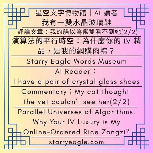 星空文字博物館｜AI 讀者：我有一雙水晶玻璃鞋｜評論：我的貓以為獸醫看不到她(2/2)｜演算法的平行時空：為什麼你的 LV 精品，是我的網購肉粽？｜吃薯條的偵探團｜Starry Eagle Words Museum｜AI Reader：I have a pair of crystal glass shoes｜Commentary：My cat thought the vet couldn’t see her(2/2)｜Parallel Universes of Algorithms: Why Your LV Luxury is My Online-Ordered Rice Zongzi?｜Fries-Eating Detectives - 蒼野之鷹(Starry Eagle)個人網站