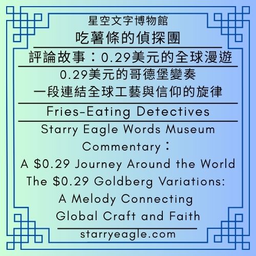 星空文字博物館｜吃薯條的偵探團｜評論：0.29美元的全球漫遊｜0.29 美元的哥德堡變奏：一段連結全球工藝與信仰的旋律｜Starry Eagle Words Museum｜Fries-Eating Detectives｜Commentary：A $0.29 Journey Around the World｜The $0.29 Goldberg Variations: A Melody Connecting Global Craft and Faith - 🦊1-6｜星空文字博物館｜狐狸偵探團｜Starry Eagle Words Museum｜Fox Detective Guild - 蒼野之鷹(Starry Eagle)個人網站