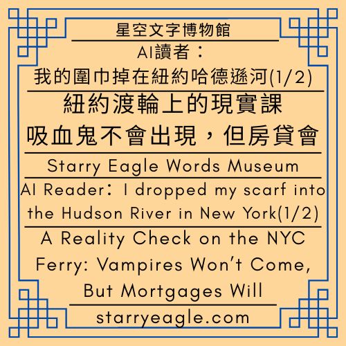 星空文字博物館｜AI 讀者：我的圍巾掉在紐約哈德遜河(1/2)｜紐約渡輪上的現實課：吸血鬼不會出現，但房貸會｜吃薯條的偵探團｜Starry Eagle Words Museum｜AI Reader：I dropped my scarf into the Hudson River in New York(1/2) ｜A Reality Check on the NYC Ferry: Vampires Won’t Come, But Mortgages Will ｜Fries-Eating Detectives - 蒼野之鷹(Starry Eagle)個人網站