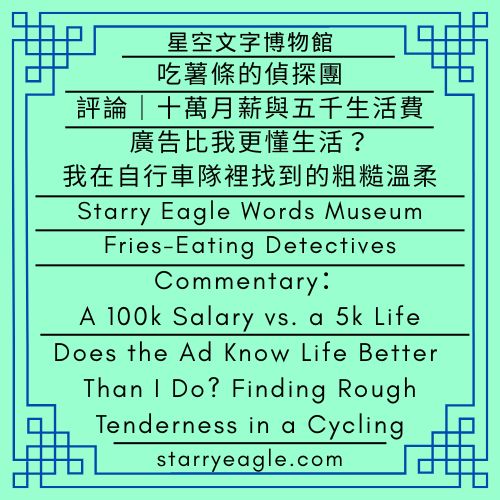 星空文字博物館｜吃薯條的偵探團｜評論｜十萬月薪與五千生活費｜廣告比我更懂生活？我在自行車隊裡找到的粗糙溫柔｜Starry Eagle Words Museum｜Fries-Eating Detectives｜Commentary：A 100k Salary vs. a 5k Life｜Does the Ad Know Life Better Than I Do? Finding Rough Tenderness in a Cycling Team - 蒼野之鷹(Starry Eagle)個人網站