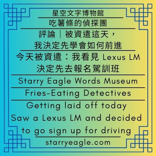 星空文字博物館｜吃薯條的偵探團｜評論｜被資遣這天，我決定先學會如何前進｜今天被資遣：我看見 Lexus LM，決定先去報名駕訓班｜Starry Eagle Words Museum｜Fries-Eating Detectives｜Commentary：On the Day I Was Laid Off, I Chose to Learn How to Move Forward｜Getting laid off today: Saw a Lexus LM and decided to go sign up for driving school - 蒼野之鷹(Starry Eagle)個人網站