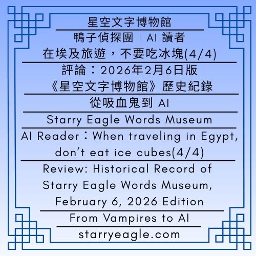 星空文字博物館｜星空世界架構分析｜鴨子偵探團．Gemini｜AI 讀者：在埃及旅遊，不要吃冰塊(4/4)｜評論：2026年2月6日版《星空文字博物館》歷史紀錄｜從吸血鬼到AI：分析星空文字博物館，如何打包全球產值最高的奇幻種族｜Starry Eagle Words Museum｜Starry World Framework Analysis｜Duck Detective Guild．Gemini｜AI Reader：When traveling in Egypt, don’t eat ice cubes(4/4)｜Review: Historical Record of Starry Eagle Words Museum, February 6, 2026 Edition｜From Vampires to AI: How the “Starry Eagle Words Museum” Packages the World’s Most Profitable Fantasy Species - 蒼野之鷹(Starry Eagle)個人網站