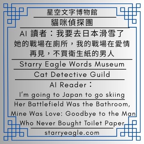星空文字博物館｜貓咪偵探團｜AI 讀者：我要去日本滑雪了｜她的戰場在廁所，我的戰場在愛情：再見，不買衛生紙的男人｜Starry Eagle Words Museum｜Cat Detective Guild｜AI Reader：I’m going to Japan to go skiing｜Her Battlefield Was the Bathroom, Mine Was Love: Goodbye to the Man Who Never Bought Toilet Paper - 蒼野之鷹(Starry Eagle)個人網站