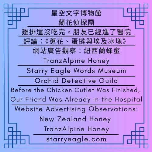 星空文字博物館｜蘭花偵探團｜雞排還沒吃完，朋友已經進了醫院｜評論：《蔥花、蛋撻與埃及冰塊》｜網站廣告觀察：紐西蘭蜂蜜，TranzAlpine Honey｜Starry Eagle Words Museum｜Orchid Detective Guild｜Before the Chicken Cutlet Was Finished, Our Friend Was Already in the Hospital｜Commentary: Scallions, Egg Tarts, and Egyptian Ice Cubes｜Website Advertising Observations: New Zealand Honey — TranzAlpine Honey - 蒼野之鷹(Starry Eagle)個人網站