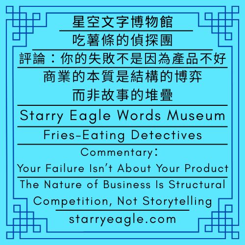 星空文字博物館｜吃薯條的偵探團｜評論：你的失敗不是因為產品不好｜商業的本質是結構的博弈，而非故事的堆疊｜Starry Eagle Words Museum｜Fries-Eating Detectives｜Commentary：Your Failure Isn’t About Your Product｜The Nature of Business Is Structural Competition, Not Storytelling - 🎯18-4｜【政策與法規】全球生活與商業：實際成本｜[Policy & Regulation] Global Living & Business: Actual Costs - 蒼野之鷹(Starry Eagle)個人網站