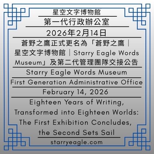 2026年2月14日｜星空文字博物館｜第一代行政辦公室｜蒼野之鷹正式更名為「蒼野之鷹｜星空文字博物館｜Starry Eagle Words Museum」及第二代管理團隊交接公告｜February 14, 2026｜Starry Eagle Words Museum｜First Generation Administrative Office｜Official Announcement on the Renaming of “蒼野之鷹” to“蒼野之鷹｜星空文字博物館｜Starry Eagle Words Museum” and the Handover to the Second-Generation Management Team - 🟦公告發布單位｜星空文字博物館｜第一代管理室｜Announcement Issuing Authority｜Starry Eagle Words Museum｜First Generation Management Room - 蒼野之鷹｜星空文字博物館｜Starry Eagle Words Museum