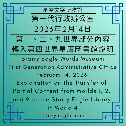 2026年2月14日｜星空文字博物館｜第一代行政辦公室（原第一代管理室）｜第一、二、九世界部分內容，轉入第四世界星鷹圖書館說明｜February 14, 2026｜Starry Eagle Words Museum｜First Generation Administrative Office ( formerly First Generation Management Room )｜Explanation on the Transfer of Partial Content from Worlds 1, 2, and 9 to the Starry Eagle Library in World 4 - 🟦公告發布單位｜星空文字博物館｜第一代行政辦公室｜Announcement Issuing Authority｜Starry Eagle Words Museum｜First Generation Administrative Office - 蒼野之鷹｜星空文字博物館｜Starry Eagle Words Museum
