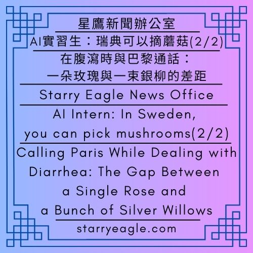 星鷹新聞辦公室｜AI實習生：瑞典可以摘蘑菇(2/2)｜在腹瀉時與巴黎通話：一朵玫瑰與一束銀柳的差距｜星空文字博物館的啟發：當網站廣告開始推薦神明與半導體產業｜Starry Eagle News Office｜AI Intern: In Sweden, you can pick mushrooms(2/2)｜Calling Paris While Dealing with Diarrhea: The Gap Between a Single Rose and a Bunch of Silver Willows｜Inspiration from Starry Eagle Words Museum: When Website Ads Start Recommending Deities and the Semiconductor Industry - 蒼野之鷹｜星空文字博物館｜Starry Eagle Words Museum