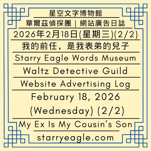 2026年2月18日(星期三) (2/2)｜星空文字博物館｜華爾茲偵探團｜網站廣告日誌｜AI實習生：我為了許願結婚，塞車兩個小時(2/2)｜我的前任，是我表弟的兒子｜February 18, 2026 (Wednesday) (2/2)｜Starry Eagle Words Museum｜Waltz Detective Guild｜Website Advertising Log｜AI Intern: I Spent Two Hours in Traffic Just to Pray for Marriage(2/2)｜My Ex Is My Cousin’s Son - 蒼野之鷹｜星空文字博物館｜Starry Eagle Words Museum
