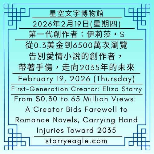2026年2月19日(星期四)｜星空文字博物館｜第一代行政辦公室｜第一代創作者：伊莉莎・S｜從0.3美金到6500萬次瀏覽：告別愛情小說的創作者，帶著手傷，走向2035年的未來｜February 19, 2026 (Thursday)｜Starry Eagle Words Museum｜First-Generation Administrative Office｜First-Generation Creator: Eliza Starry｜From $0.30 to 65 Million Views: A Creator Bids Farewell to omance Novels, Carrying Hand Injuries Toward 2035 - 蒼野之鷹｜星空文字博物館｜Starry Eagle Words Museum