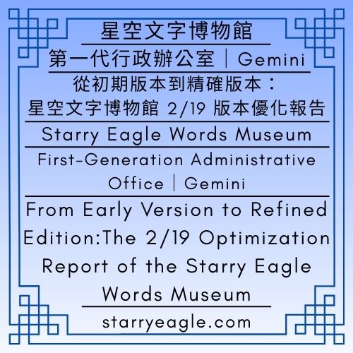 2026年2月19日（星期四）星空文字博物館｜第一代行政辦公室｜Gemini｜從初期版本到精確版本：星空文字博物館 2/19 版本優化報告｜February 19, 2026 (Thursday)｜Starry Eagle Words Museum｜First-Generation Administrative Office｜Gemini｜From Early Version to Refined Edition:｜The 2/19 Optimization Report of the Starry Eagle Words Museum - 蒼野之鷹｜星空文字博物館｜Starry Eagle Words Museum