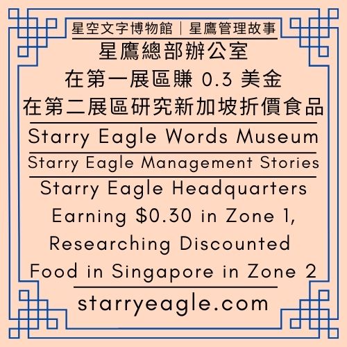 免費電子書｜星鷹管理故事｜網站經營與管理—星空文字博物館｜星鷹總部辦公室：在第一展區賺0.3美金，在第二展區研究新加坡折價食品｜Free eBook｜Starry Eagle Management Stories｜Website Management & Operations—Starry Eagle Words Museum｜Starry Eagle Headquarters: Earning $0.30 in Zone 1, Researching Discounted Food in Singapore in Zone 2 - 📘免費電子書｜星鷹管理故事｜網站經營與管理—星空文字博物館｜Free eBook｜Starry Eagle Management Stories｜Website Management & Operations—Starry Eagle Words Museum - 蒼野之鷹｜星空文字博物館｜Starry Eagle Words Museum