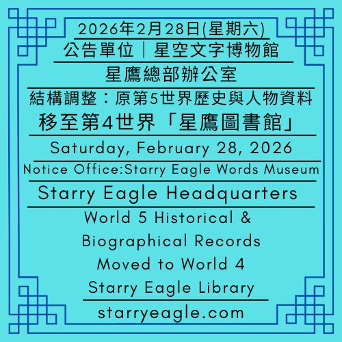 2026年2月28日(星期六)｜公告單位｜星鷹總部辦公室｜結構調整：原第5世界「歷史與人物資料」，移至第4世界「星鷹圖書館」，並更改名稱為「星鷹系列檔案」｜Saturday, February 28, 2026｜Notice Office｜Starry Eagle Headquarters｜Structural Adjustment: The former World 5 “Historical and Biographical Records” have been moved to World 4, “Starry Eagle Library,” and renamed “Starry Eagle Series Archives” - 🟨星鷹世界歷史檔案館｜Starry Eagle World Historical Archives - 蒼野之鷹｜星空文字博物館｜Starry Eagle Words Museum