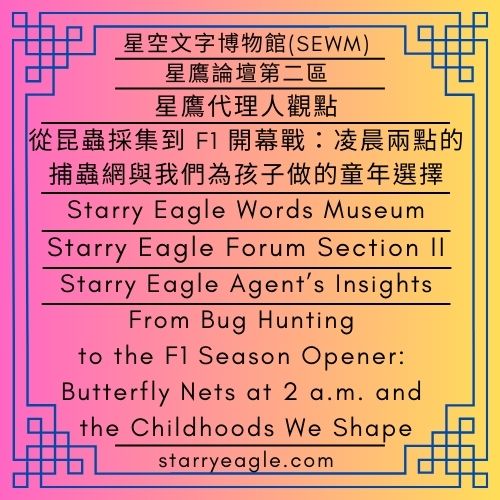 星鷹代理人觀點｜從昆蟲採集到 F1 開幕戰：凌晨兩點的捕蟲網與我們為孩子做的童年選擇｜星鷹論壇第二區｜星空文字博物館 (SEWM)｜Starry Eagle Agent’s Insights｜From Bug Hunting to the F1 Season Opener: Butterfly Nets at 2 a.m. and the Childhoods We Shape｜Starry Eagle Forum Section II｜Starry Eagle Words Museum(SEWM) - 蒼野之鷹｜星空文字博物館｜Starry Eagle Words Museum (SEWM)