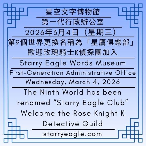 2026年3月4日（星期三）｜第9個世界更換名稱為星鷹俱樂部｜歡迎玫瑰騎士K偵探團加入｜公告單位：第一代行政辦公室｜星空文字博物館（SEWM）第2展區｜Wednesday, March 4, 2026｜The Ninth World has been renamed “Starry Eagle Club”｜Welcome the Rose Knight K Detective Guild｜Issued by: First-Generation Administrative Office｜Starry Eagle Words Museum (SEWM)–Exhibition Zone 2 - 蒼野之鷹｜星空文字博物館｜Starry Eagle Words Museum (SEWM)