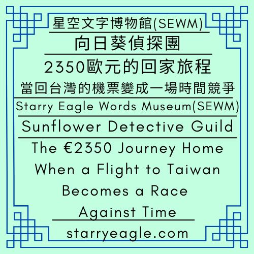 向日葵偵探團｜2350歐元的回家旅程：當回台灣的機票變成一場時間競爭｜星空文字博物館 (SEWM)｜Sunflower Detective Guild｜The €2350 Journey Home: When a Flight to Taiwan Becomes a Race Against Time｜Starry Eagle Words Museum (SEWM) - 🌻17-2｜向日葵偵探團｜跨國生活與文化比較｜星空文字博物館 (SEWM)｜Sunflower Detective Guild｜Cross-cultural Comparisons and International Living｜Starry Eagle Words Museum (SEWM) - 蒼野之鷹｜星空文字博物館｜Starry Eagle Words Museum (SEWM)