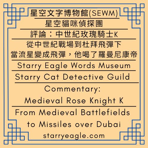 星空貓咪偵探團｜我在杜拜遇到飛彈攻擊，最後安全回到台灣｜從中世紀戰場到杜拜飛彈下：當流星變成飛彈，他喝了羅曼尼康帝｜評論：中世紀玫瑰騎士K｜Starry Cat Detective Guild｜I experienced a missile attack in Dubai and safely returned to Taiwan｜From Medieval Battlefields to Missiles over Dubai: When Meteors Turned into Missiles, He Drank Romanée-Conti｜Commentary: Medieval Rose Knight K - 蒼野之鷹｜星空文字博物館｜Starry Eagle Words Museum (SEWM)