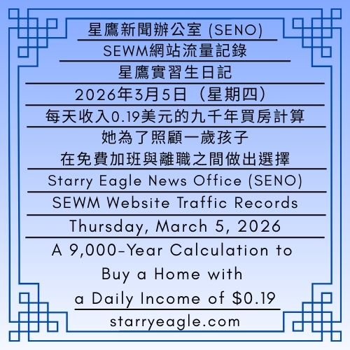2026年3月5日（星期四）｜星鷹實習生日記｜每天收入0.19美元的九千年買房計算｜SEWM網站流量記錄｜星鷹新聞辦公室 (SENO)｜Thursday, March 5, 2026｜Starry Eagle Intern’s Diary｜A 9,000-Year Calculation to Buy a Home with a Daily Income of $0.19｜SEWM Website Traffic Records｜Starry Eagle News Office (SENO) - 蒼野之鷹｜星空文字博物館｜Starry Eagle Words Museum (SEWM)