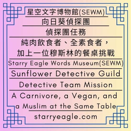 向日葵偵探團｜偵探團任務：純肉飲食者、全素食者，加上一位穆斯林的餐桌挑戰｜星空文字博物館 (SEWM)｜Sunflower Detective Guild｜Detective Team Mission: A Carnivore, a Vegan, and a Muslim at the Same Table｜Starry Eagle Words Museum (SEWM) - 🟧6｜星鷹論壇｜星空文字博物館 (SEWM)｜Starry Eagle Forum｜Starry Eagle Words Museum (SEWM) - 蒼野之鷹｜星空文字博物館｜Starry Eagle Words Museum (SEWM)