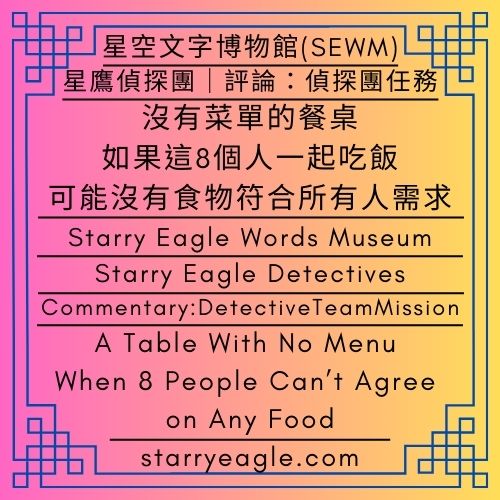 星鷹偵探團｜評論：偵探團任務｜沒有菜單的餐桌：如果這8個人一起吃飯，可能沒有食物符合所有人需求｜星鷹論壇第2區｜Starry Eagle Detectives｜A Table With No Menu: When 8 People Can’t Agree on Any Food｜Commentary: DetectiveTeamMission｜SEWM Exhibition Zone 2 - 💰6-2｜星鷹論壇第2區：自由發文區｜SEWM 第2展區｜Starry Eagle Forum Area 2: Open Posting Board｜SEWM Exhibition Zone 2 - 蒼野之鷹｜星空文字博物館｜Starry Eagle Words Museum (SEWM)