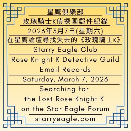2026年3月7日(星期六)｜在星鷹論壇尋找失去的《玫瑰騎士K》｜玫瑰騎士K偵探團郵件紀錄｜星鷹俱樂部｜Saturday, March 7, 2026｜Searching for the Lost Rose Knight K on the Star Eagle Forum｜Rose Knight K Detective Guild Email Records｜Starry Eagle Club - ✉️玫瑰騎士K偵探團郵件紀錄｜星鷹俱樂部｜Rose Knight K Detective Guild Email Records｜Starry Eagle Club - 蒼野之鷹｜星空文字博物館｜Starry Eagle Words Museum (SEWM)